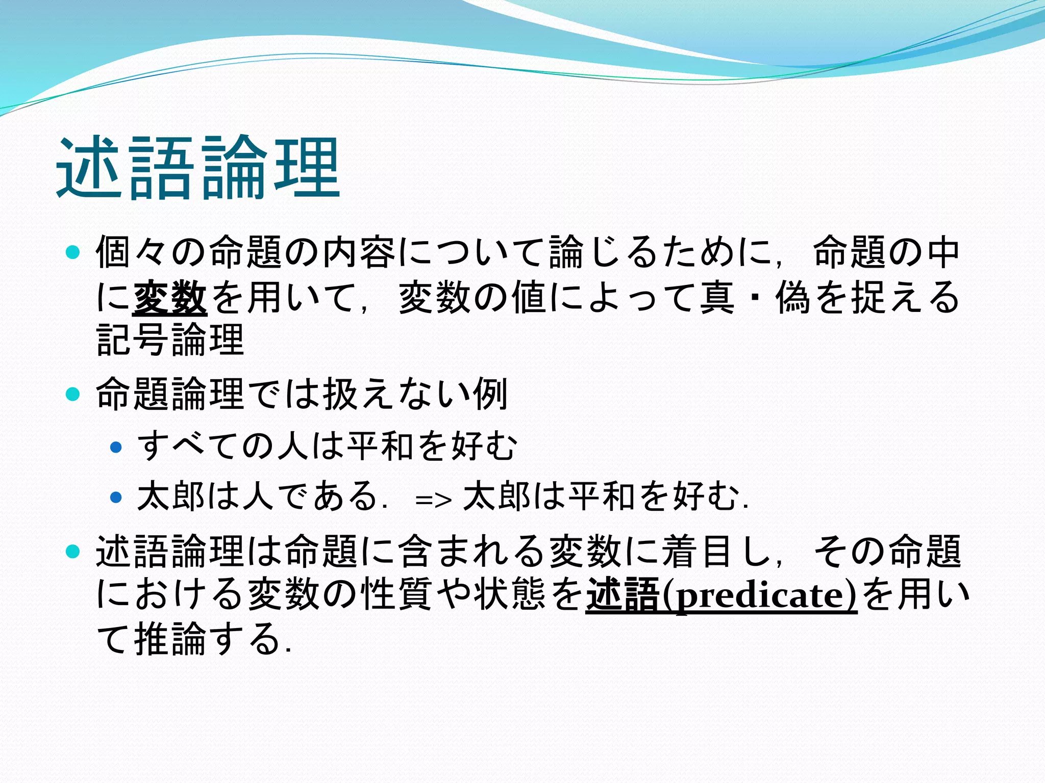 述語論理
 個々の命題の内容について論じるために，命題の中
に変数を用いて，変数の値によって真・偽を捉える
記号論理
 命題論理では扱えない例
 すべての人は平和を好む
 太郎は人である．=> 太郎は平和を好む．
 述語論理は命題に含まれる変数に着目し，その命題
における変数の性質や状態を述語(predicate)を用い
て推論する．
 