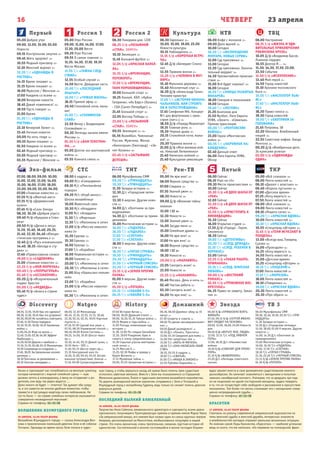 23 апреляЧЕТВЕРГ
Первый
Эхо-фильм СТС ТНТ Рен-ТВ Пятый ТКР
Россия 1 Россия 2 Культура НТВ ТВЦ
16
Natgeo History Домашний Звезда ТВ 3Discovery
05.00 Доброе утро
09.00, 12.00, 15.00, 03.00
Новости
09.15 Контрольная закупка 12+
09.45 Жить здорово! 12+
10.55 Модный приговор 12+
12.10 Женский журнал 12+
12.20 Т/с «ОДНАЖДЫ В
РОСТОВЕ»
14.15 Время покажет 16+
15.15 Время покажет 16+
16.00 Мужское / Женское 16+
17.00 Наедине со всеми 16+
18.00 Вечерние новости
18.45 Давай поженимся! 16+
19.50 Пусть говорят 16+
21.00 Время
21.30 Т/с «ОДНАЖДЫ В
РОСТОВЕ»
23.10 Вечерний Ургант 16+
23.45 Ночные новости
00.00 На ночь глядя 16+
00.55 Время покажет 16+
01.50 Наедине со всеми 16+
02.45 Модный приговор 12+
03.05 Модный приговор 12+
03.55 Мужское / Женское 16+
05.00 Утро России
09.00, 11.00, 14.00, 17.00,
17.30, 20.00 Вести
09.20 Утро России
09.55 О самом главном 12+
11.35, 14.30, 17.10, 19.35
Вести-Москва
11.55 Т/с «ТАЙНЫ СЛЕД-
СТВИЯ»
12.55 Особый случай 12+
14.50 Вести. Дежурная часть
15.00 Т/с «ПОСЛЕДНИЙ
ЯНЫЧАР»
16.00 Т/с «ЧУЖАЯ ЖИЗНЬ»
18.15 Прямой эфир 12+
20.50 Спокойной ночи, малы-
ши!
21.00 Т/с «СКЛИФОСОВ-
СКИЙ»
22.50 Вечер с Владимиром
Соловьёвым 12+
00.30 Легенды канала имени
Москвы 12+
01.30 Х/ф «ВАМ ТЕЛЕГРАМ-
МА...»
03.00 Долгое эхо вьетнамской
войны 16+
03.55 Комната смеха 16+
06.30 Панорама дня. LIVE
08.25 Х/ф «ПОЗЫВНОЙ
«СТАЯ». ОБМЕН»
10.10 Эволюция 12+
11.45 Большой футбол 12+
12.05 Х/ф «КРАСНАЯ КАПЕЛ-
ЛА»
15.35 Х/ф «ВРЕМЕНЩИК.
ПЕРЕВОРОТ»
17.20 Х/ф «ВРЕМЕНЩИК.
ТАНК ПОРОХОВЩИКОВА»
19.00 Большой спорт 12+
19.25 Хоккей. КХЛ. «Кубок
Гагарина». «Ак Барс» (Казань)
- СКА (Санкт-Петербург) 12+
21.45 Большой спорт 12+
22.05 Восход Победы 12+
23.00 Х/ф «ПОЗЫВНОЙ
«СТАЯ». ОБМЕН»
00.55 Эволюция 12+ 16+
01.55 Волейбол. Чемпионат
России. Мужчины. Финал.
«Белогорье» (Белгород) - «Зе-
нит-Казань» 16+
03.45 Х/ф «ЗАСТЫВШИЕ
ДЕПЕШИ»
06.30 Евроньюс 12+
10.00, 15.00, 19.00, 23.00
Новости культуры
10.15 Наблюдатель 12+
11.15 Х/ф «КОРОТКАЯ ВСТРЕ-
ЧА»
12.45 Д/ф «Бенедикт Спино-
за»
12.55 Правила жизни 12+
13.25 Х/ф «ЧЕЛОВЕК В ФУТ-
ЛЯРЕ»
15.10 Мальчики державы 12+
15.40 Абсолютный слух 12+
16.20 Д/ф «Александр Галин.
Человек-оркестр»
17.05 Т/с «ИСТОРИЯ КИНОНА-
ЧАЛЬНИКОВ, ИЛИ СТРОИТЕ-
ЛИ И ПЕРЕСТРОЙЩИКИ»
17.45 Симфония №6. Концерт
№1 для фортепиано с орке-
стром (кат12+) 12+
18.50 Д/ф «Герард Меркатор»
19.15 Главная роль 12+
19.30 Черные дыры 12+
20.15 Спокойной ночи, малы-
ши! 12+
20.30 Правила жизни 12+
21.00 Д/ф «Моя великая вой-
на. Николай Литвиненко»
21.40 Написано войной 12+
21.40 Культурная революция
06.00 Кофе с молоком 12+
09.00 Дело врачей 16+
10.00 Сегодня
10.20 Т/с «ВОЗВРАЩЕНИЕ
МУХТАРА. НОВЫЕ СЕРИИ»
12.00 Суд присяжных 16+
13.00 Сегодня
13.20 Суд присяжных. Оконча-
тельный вердикт 16+
14.30 Чрезвычайное происше-
ствие 16+
15.00 Всё будет хорошо! 16+
16.00 Сегодня
16.20 Т/с «УЛИЦЫ РАЗБИТЫХ
ФОНАРЕЙ»
18.00 Говорим и показываем
19.00 Сегодня
19.40 Т/с «ЛЕСНИК»
21.20 Анатомия дня
21.50 Футбол. Лига Европы
УЕФА. «Зенит» - «Севилья».
Прямая трансляция
00.00 Т/с «МЕНТОВСКИЕ
ВОЙНЫ»
23.00 Герои «Ментовских
войн» 16+
00.55 Т/с «НАРУЖНОЕ НА-
БЛЮДЕНИЕ»
02.40 Дачный ответ
04.00 Лига Европы УЕФА.
Обзор
06.00 Настроение
08.15 Х/ф «ЖИЗНЬ И УДИ-
ВИТЕЛЬНЫЕ ПРИКЛЮЧЕНИЯ
РОБИНЗОНА КРУЗО»
10.05 Д/ф «Владимир Басов.
Львиное сердце»
10.55 Доктор И... 16+
11.30, 14.30, 17.30, 22.00,
23.50 События
11.50 Х/ф «ИСКУПЛЕНИЕ»
13.40 Мой герой 12+
14.50 Город новостей
15.10 Хроники московского
быта 12+
15.55 Т/с «ИНСПЕКТОР ЛЬЮ-
ИС»
17.50 Т/с «ИНСПЕКТОР ЛЬЮ-
ИС»
18.20 Право голоса 16+
19.30 Город новостей
19.50 Т/с «ОХОТНИКИ ЗА
ГОЛОВАМИ»
21.45 Петровка, 38
22.20 Обложка. Влюбленный
нищий 16+
22.55 Советские мафии. Банда
Монгола 16+
00.20 Д/ф «Внебрачные дети.
За кулисами успеха»
02.00 Х/ф «ОДИНОЖДЫ
ОДИН»
07.00, 08.00, 09.00, 10.00,
11.00, 12.00, 13.00, 14.00,
15.00, 16.00, 17.00, 18.00,
22.00, 00.00, 03.00, 04.00,
07.00 «Главные новости» 12+
07.20 М/ф «Желтый аист»
07.35 М/ф «Деревенский
кузен»
07.45 М/ф «Слон Элмэр»
08.30, 10.30 «Доброе утро!»
09.40 М/ф «Кукушка и Скво-
рец»
09.50 М/ф «Детки в лесу»
11.20, 15.40, 16.40, 20.35,
21.40, 22.10, 04.40 «Юмори-
стическая программа.» 12+
12.40 Д/ф «Русь изначальная»
14.40, 18.35 «Беседа в сту-
дии» 12+
17.40 «Православное слово»
19.00 Х/ф «САДОВНИК»
21.00 «Главные новости» 16+
22.25 Х/ф «МОЯ МОРЯЧКА»
00.40 Х/ф «ПОПРЫГУНЬЯ»
02.40 Х/ф «БЕЗЗАКОНИЕ»
03.20 Д/ф «Искупительный
подвиг Христа»
05.00 Х/ф «МЕДВЕДЬ»
05.45 М/ф «Алиса в стране
чудес»
08.00 6 кадров 16+
09.00 М/с «Смешарики»
09.10 М/с «Пингвинёнок
пороро»
09.30 М/с «Клуб винкс» -
Школа волшебниц»
10.00 Животный смех
10.30 М/с «Аладдин»
11.00 М/с «Аладдин»
11.30 Т/с «Маргоша»
12.30 Т/с «Миллионы в сети»
13.00 Х/ф «Миссия невыпол-
нима-3»
15.20 Ералаш 12+
15.30 Ералаш 12+
16.00 Ералаш 12+
17.00 Т/с «Корабль»
18.00 Нереальная история 16+
19.00 Галилео 16+
20.00 Т/с «Миллионы в сети»
20.30 Т/с «Миллионы в сети»
21.00 Шоу «Уральских пельме-
ней»
22.00 Т/с «Корабль»
23.00 Х/ф «Миссия невыпол-
нима-4»
01.30 Т/с «Миллионы в сети»
06.00 Мультфильмы СМФ
09.30 Т/с «ТРИНАДЦАТЬ»
10.30 Т/с «ТРИНАДЦАТЬ»
11.30 Загадки истории 12+
12.30 Д/с «Городские леген-
ды»
13.30 Х-версии. Другие ново-
сти 12+
14.00 Д/с «Охотники за при-
видениями»
14.30 Д/с «Охотники за приви-
дениями»
15.00 Мистические истории 16+
16.00 Т/с «ГАДАЛКА»
16.30 Т/с «ГАДАЛКА»
17.00 Т/с «СЛЕПАЯ»
17.30 Т/с «СЛЕПАЯ»
18.00 Х-версии. Другие ново-
сти 12+
18.30 Т/с «ПЯТАЯ СТРАЖА»
19.30 Т/с «ТРИНАДЦАТЬ»
20.30 Т/с «ТРИНАДЦАТЬ»
21.30 Т/с «ЧЕРНЫЙ СПИСОК»
22.20 Т/с «ЧЕРНЫЙ СПИСОК»
23.15 Х/ф «ЗЕМЛЯ ПРОТИВ
ПАУКА»
01.00 Х-версии. Другие ново-
сти 12+
01.30 Х/ф «ПУГАЛО»
03.15 Т/с «ГАВАЙИ 5-0»
04.15 Т/с «ГАВАЙИ 5-0»
05.00 Не ври мне! 16+
06.00 Верное средство 16+
07.00 Следаки 16+
07.30 Званый ужин 16+
08.30 Новости 16+
09.00 Д/ф «Великие тайны
океана»
12.00 112 16+
12.30 Новости 16+
13.00 Званый ужин 16+
14.00 Засуди меня 16+
15.00 Семейные драмы 16+
16.00 Не ври мне! 16+
17.00 Не ври мне! 16+
18.00 Верное средство 16+
19.00 112 16+
19.30 Новости 16+
20.00 Х/ф «МАЛАВИТА»
22.05 Смотреть всем! 16+
23.00 Новости 16+
23.25 Х/ф «МАЛАВИТА»
01.40 Москва. День и ночь 16+
02.40 Чистая работа 12+
03.30 Смотреть всем! 16+
04.00 Не ври мне! 16+
06.00 Сейчас
06.10 Утро на «5»
09.30 Место происшествия 12+
10.00 Сейчас
10.30 Х/ф «В ДВУХ ШАГАХ ОТ
«РАЯ»
12.00 Сейчас
12.30 Х/ф «В ДВУХ ШАГАХ ОТ
«РАЯ»
12.50 Х/ф «ПРИСТУПИТЬ К
ЛИКВИДАЦИИ»
15.30 Сейчас
16.00 Открытая студия 12+
17.30 Д/ф «Города - Герои.
Смоленск»
18.30 Сейчас
19.00 Т/с «ДЕТЕКТИВЫ»
20.20 Т/с «СЛЕД. ДРИАДА»
21.10 Т/с «СЛЕД. РЕБЕНОК В
КОРОБКЕ»
22.00 Сейчас
22.25 Х/ф «ТАКАЯ РАБОТА.
ПРИМАНКА»
23.15 Т/с «СЛЕД. БРАТСКАЯ
ЛЮБОВЬ»
00.00 Х/ф «ЖЕСТОКИЙ
РОМАНС»
02.55 Х/ф «ТРЕВОЖНОЕ ВОС-
КРЕСЕНЬЕ»
04.35 Право на защиту. Заказ-
чик 16+
05.00 «Всё сначала» 16+
06.00 Лента новостей 16+
06.10 «Диалог с властью» 16+
06.40 «Король пустыни» 16+
07.00 «Детское время»
07.25 «Хочу верить!» 16+
07.50 Лента новостей 16+
08.00 «Всё сначала» 16+
09.00 Лента новостей 16+
09.10 «Решето-сити» 16+
09.20 Т/с «КРАСНАЯ ВДОВА»
10.00 Лента новостей 16+
10.10 Т/с «КРАСНАЯ ВДОВА»
10.55 «Спецотряд «Шторм» 16+
11.45 Х/ф «ТЕНИ ИСЧЕЗАЮТ В
ПОЛДЕНЬ»
13.00 «Всегда ваш.Товарищ
Сухов» 16+
14.00 «Проездом» 16+
14.25 «Хочу верить!» 16+
14.50 Лента новостей 16+
15.00 «Детское время»
15.25 «Спецотряд «Шторм» 16+
16.15 Т/с «ПОЦЕЛУЙ!»
17.00 Лента новостей 16+
17.10 Т/с «МОРОЗОВ»
18.00 Лента новостей 16+
18.10 «Поединки» 16+
19.00 Т/с «КРАСНАЯ ВДОВА»
20.20 Лента новостей 16+
20.30 «Про образ» 16+
08.55, 13.55, 19.20 Как это сделано?
08.30, 13.30, 19.45 Как это устроено?
06.50, 09.20 Не пытайтесь повторить
07.40, 11.50 Пятая передача
10.10, 10.35, 16.00, 16.25 Багажные
войны 12+
11.00, 04.24 Игра на жизнь 12+
12.40, 13.05, 03.36, 04.00 Эффект
Карбонаро 12+
14.20, 02.00 Дорога к прибыли 12+
15.10, 15.35, 02.48, 03.12 Махинаторы
16.50 Сокровища из кладовки 12+
17.40, 18.05 Экстремальные коллек-
ционеры 12+
18.30 Охотники за реликвиями 12+
20.10 Золотая лихорадка 16+
06.00, 12.30 Мегазаводы
06.45, 13.35, 22.55, 13.15, 18.40,
22.30, 02.15, 02.35, 19.05 Научные
глупости 18+
07.10, 07.30 Сделай или умри 18+
07.55, 08.20 Управление толпой 12+
08.40, 09.00 Взлом Системы 16+
09.25, 14.00, 19.30 Шоссе через
ад 16+
10.10, 14.45, 20.15 Дикий тунец 16+
10.55 Авто - SOS 12+
11.40, 05.15 Шоссе через ад 12+
15.35 Кенгуриный хаос 6+
16.20, 21.00, 00.45, 03.45 Экстре-
мальное путешествие: Аляска 16+
17.10, 00.00 Суперсооружения
07.00 История Китая 12+
08.00, 18.00 Древний Египет 12+
09.00, 16.20, 01.35 Тайная война 12+
09.55 Ферма в годы войны 12+
11.00 Погода, изменившая ход
истории 16+
11.30, 12.00 По следам Ганнибала
12.30, 19.00 Рождение, брак и
смерть в эпоху средневековья 12+
13.30 Скрытые угрозы викториан-
ской эпохи 16+
14.25 Миссия Х 12+
15.25, 02.30 Мифы и правда о
Карле Великом 16+
17.15 Музейные тайны 12+
20.05, 23.55 Запретная история 12+
06.30, 06.00 Джейми: обед за 15
минут 16+
07.30 Секреты и советы 16+
08.00 По делам несовершеннолет-
них 16+
09.50 Давай разведемся! 16+
10.50 Д/с «Понять. Простить»
13.00, 03.10 Свидание для мамы 12+
14.00 Нет запретных тем 16+
15.00 Т/с «МАТЬ-И-МАЧЕХА»
18.00 Т/с «ОНА НАПИСАЛА УБИЙ-
СТВО»
18.55, 05.55 6 кадров 16+
19.00 Т/с «СВАТЬИ»
21.00 Т/с «МАША В ЗАКОНЕ!»
22.55 Рублёво-Бирюлёво 16+
06.00 Х/ф «ПРИКАЗАНО ВЗЯТЬ
ЖИВЫМ»
07.45, 09.15 Х/ф «СЕРГЕЙ ИВАНО-
ВИЧ УХОДИТ НА ПЕНСИЮ»
09.00, 13.00, 18.00, 23.00 Новости
дня
09.40 Х/ф «ВЕРЬТЕ МНЕ, ЛЮДИ»
12.00, 13.15 Т/с «ПОД ЛИВНЕМ
ПУЛЬ»
17.00, 18.30 Д/с «Неизвестная
война»
19.20 Х/ф «СУВЕНИР ДЛЯ ПРОКУ-
РОРА»
21.10 Х/ф «ЖАВОРОНОК»
23.20 Д/с «Легенды советского
сыска»
06.00 Мультфильмы СМФ
09.30, 10.30, 19.30, 20.30 Т/с «ТРИ-
НАДЦАТЬ»
11.30 Загадки истории 12+
12.30 Д/с «Городские легенды»
13.30, 18.00, 01.00 Х-версии. Другие
новости 12+
14.00, 14.30 Д/с «Охотники за
привидениями»
15.00 Мистические истории 16+
16.00, 16.30 Т/с «ГАДАЛКА»
17.00, 17.30 Т/с «СЛЕПАЯ»
18.30 Т/с «ПЯТАЯ СТРАЖА»
21.30, 22.20 Т/с «ЧЕРНЫЙ СПИСОК»
23.15 Х/ф «ЗЕМЛЯ ПРОТИВ ПАУКА»
01.30 Х/ф «ПУГАЛО»
Анна» и приглашает нас полюбоваться на веселую суматоху,
которая начинается с мирной семейной сцены — муж
должен лететь в командировку, а жену он отправляет к ро-
дителям, они ведь так редко видятся …
Дома никого не будет — отлично! Так думают оба супру-
га, и это кажется им вполне удобным моментом, чтобы
привести в пустующую квартиру своих любовников. Не
тут-то было — на страже семейных интересов оказывается
совершенно неожиданный персонаж!
Справки по телефону: 45–15–58
ВОЛШЕБНИК ИЗУМРУДНОГО ГОРОДА
19 АПРЕЛЯ, 12.00 ТЕАТР ДРАМЫ
Волшебник Изумрудного города — сказка Александра Вол-
кова о приключениях маленькой девочки Элли и её собачки
Тотошки. Однажды во время грозы Элли попала в чудес-
ную страну, а чтобы вернуться назад, ей нужно было помочь трем существам
исполнить заветные желания. Вместе с Элли мы познакомимся со Страшилой,
Железным дровосеком, Львом и чудесными жителями волшебного королевства.
По дороге, вымощенной желтым кирпичом, отправимся с Элли и Тотошкой в 
Изумрудный город к волшебнику Гудвину, ведь только он сможет помочь девочке
вернуться домой.
Справки по телефону: 45–15–58
ПОСЛЕДНИЙ ПЫЛКИЙ ВЛЮБЛЕННЫЙ
18 АПРЕЛЯ, 18.00 ТЕАТР ДРАМЫ
Творчество Нила Саймона, американского драматурга и сценариста, всеми давно
признанного, получившего Пулитцеровскую премию и премию имени Марка Твена
«За американский юмор», его именем был назван один из самых крупных театров
Америки, расположенный на Манхэттене, необыкновенно популярен в нашей
стране. Это очень ироничная, очень трогательная, смешная, грустная история об
одиночестве. Состоятельный и вполне состоявшийся в жизни господин Кэшмен
вдруг решает внести в свое размеренное существование немного
разнообразия. Он начинает знакомиться с женщинами в попытках
завязать «внебрачный контакт». Учитывая, что за двадцать три года
он не поцеловал ни одной посторонней женщины, трудно поверить
в то, что он почувствует себя свободнее и раскованнее в присутствии
незнакомок. Тем более что жизнь сталкивает его с женщинами совер-
шенно непредвиденной судьбы…
Справки по телефону: 45–15–58
КРАСОТКИ
17 АПРЕЛЯ, 19.00 ТЕАТР ДРАМЫ
Спектакль по роману современной американской журналистки на
темы женской судьбы и женской дружбы, интересных знакомств
и влюбленностей наглядно отражает реальные жизненные ситуации.
По мнению самой Лоры Каннингем, «Красотки» — наиболее успешная
вещь из всего, что ею написано. «Ее перевели на голландский, фран-
 