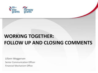 WORKING TOGETHER:
FOLLOW UP AND CLOSING COMMENTS
Lillann Weggersen
Senior Communication Officer
Financial Mechanism Office
 