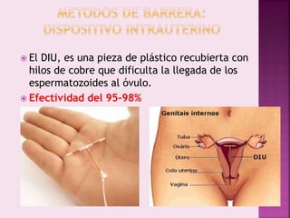  El DIU, es una pieza de plástico recubierta con
hilos de cobre que dificulta la llegada de los
espermatozoides al óvulo.
 Efectividad del 95-98%
 