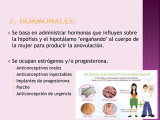  Se basa en administrar hormonas que influyen sobre
la hipófisis y el hipotálamo "engañando" al cuerpo de
la mujer para producir la anovulación.
 Se ocupan estrógenos y/o progesterona.
 Anticonceptivos orales
 Anticonceptivos inyectables
 Implantes de progesterona
 Parche
 Anticoncepción de urgencia
 