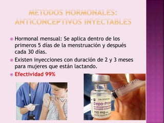  Hormonal mensual: Se aplica dentro de los
primeros 5 días de la menstruación y después
cada 30 días.
 Existen inyecciones con duración de 2 y 3 meses
para mujeres que están lactando.
 Efectividad 99%
 