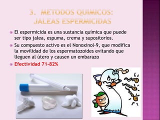  El espermicida es una sustancia química que puede
ser tipo jalea, espuma, crema y supositorios.
 Su compuesto activo es el Nonoxinol-9, que modifica
la movilidad de los espermatozoides evitando que
lleguen al útero y causen un embarazo
 Efectividad 71-82%
 
