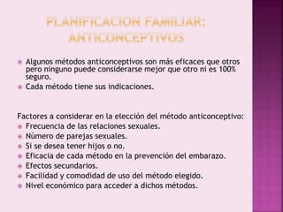  Algunos métodos anticonceptivos son más eficaces que otros
pero ninguno puede considerarse mejor que otro ni es 100%
seguro.
 Cada método tiene sus indicaciones.
Factores a considerar en la elección del método anticonceptivo:
 Frecuencia de las relaciones sexuales.
 Número de parejas sexuales.
 Si se desea tener hijos o no.
 Eficacia de cada método en la prevención del embarazo.
 Efectos secundarios.
 Facilidad y comodidad de uso del método elegido.
 Nivel económico para acceder a dichos métodos.
 