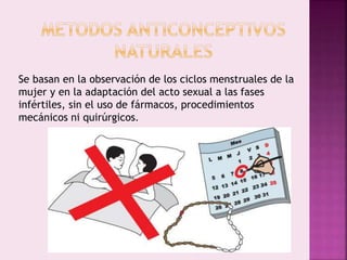 Se basan en la observación de los ciclos menstruales de la
mujer y en la adaptación del acto sexual a las fases
infértiles, sin el uso de fármacos, procedimientos
mecánicos ni quirúrgicos.
 