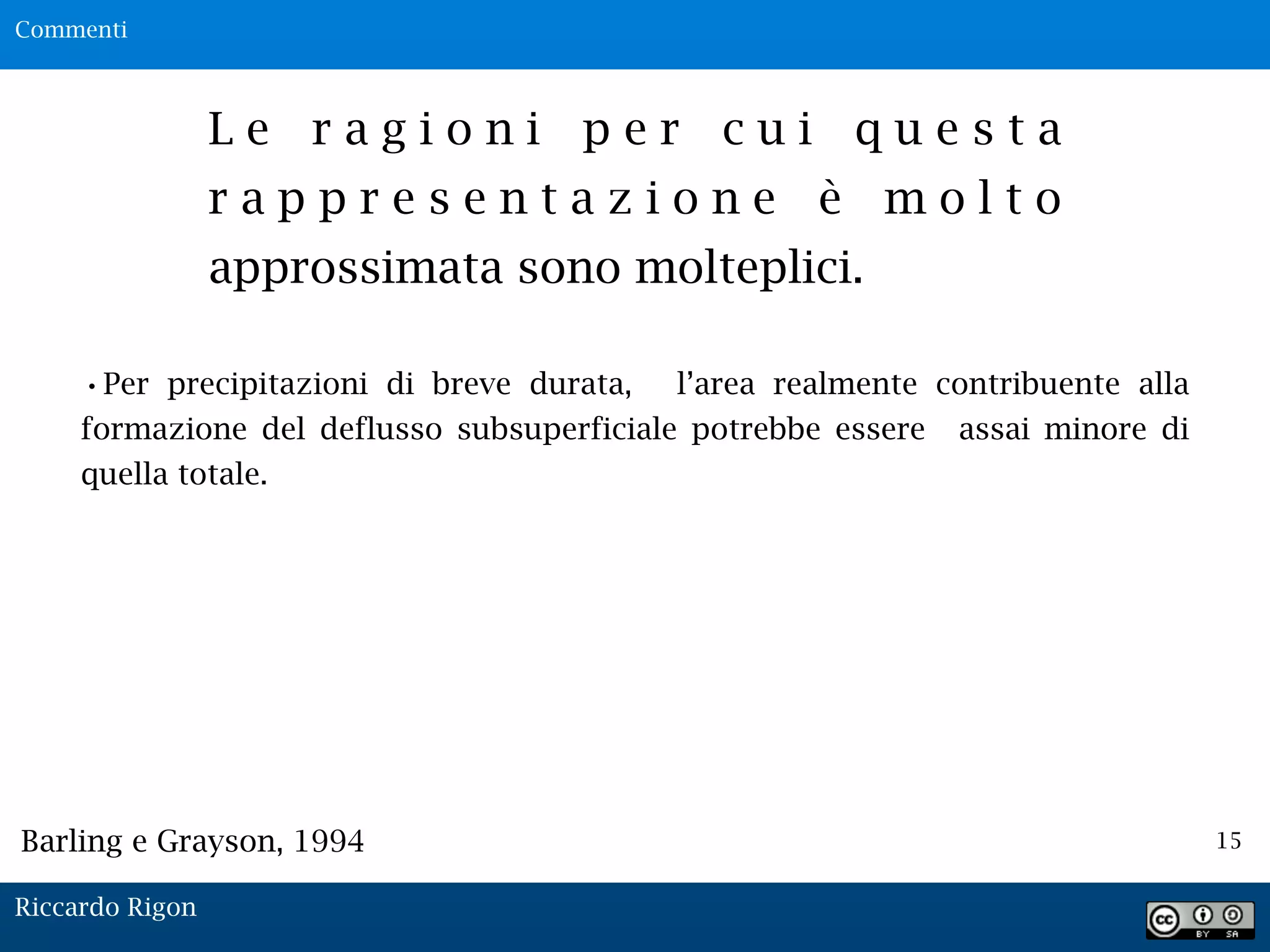 15
L e r a g i o n i p e r c u i q u e s t a
r a p p r e s e n t a z i o n e è m o l t o
approssimata sono molteplici.
•Per precipitazioni di breve durata, l’area realmente contribuente alla
formazione del deflusso subsuperficiale potrebbe essere assai minore di
quella totale.
Barling e Grayson, 1994
Commenti
Riccardo Rigon
 
