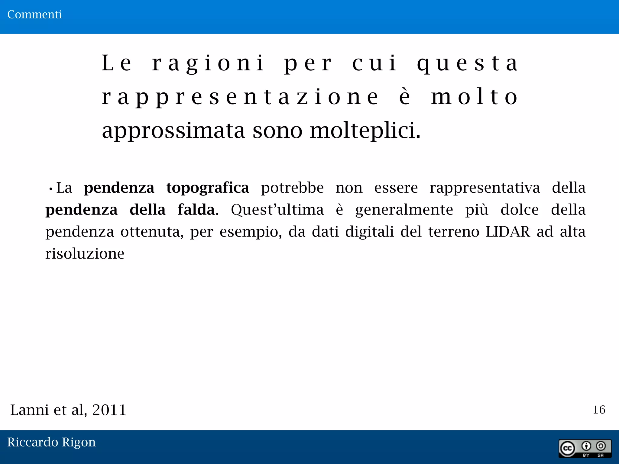 16
L e r a g i o n i p e r c u i q u e s t a
r a p p r e s e n t a z i o n e è m o l t o
approssimata sono molteplici.
•La pendenza topografica potrebbe non essere rappresentativa della
pendenza della falda. Quest’ultima è generalmente più dolce della
pendenza ottenuta, per esempio, da dati digitali del terreno LIDAR ad alta
risoluzione
Lanni et al, 2011
Commenti
Riccardo Rigon
 