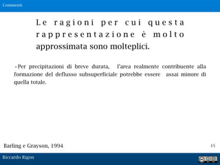 15
L e r a g i o n i p e r c u i q u e s t a
r a p p r e s e n t a z i o n e è m o l t o
approssimata sono molteplici.
•Per precipitazioni di breve durata, l’area realmente contribuente alla
formazione del deflusso subsuperficiale potrebbe essere assai minore di
quella totale.
Barling e Grayson, 1994
Commenti
Riccardo Rigon
 