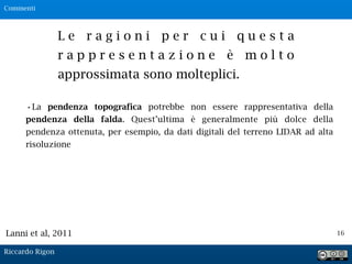 16
L e r a g i o n i p e r c u i q u e s t a
r a p p r e s e n t a z i o n e è m o l t o
approssimata sono molteplici.
•La pendenza topografica potrebbe non essere rappresentativa della
pendenza della falda. Quest’ultima è generalmente più dolce della
pendenza ottenuta, per esempio, da dati digitali del terreno LIDAR ad alta
risoluzione
Lanni et al, 2011
Commenti
Riccardo Rigon
 