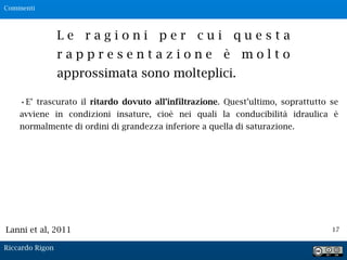 17
L e r a g i o n i p e r c u i q u e s t a
r a p p r e s e n t a z i o n e è m o l t o
approssimata sono molteplici.
•E’ trascurato il ritardo dovuto all’infiltrazione. Quest’ultimo, soprattutto se
avviene in condizioni insature, cioè nei quali la conducibilità idraulica è
normalmente di ordini di grandezza inferiore a quella di saturazione.
Lanni et al, 2011
Commenti
Riccardo Rigon
 