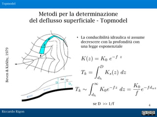 Metodi per la determinazione
del deflusso superficiale - Topmodel
4
• La conducibilità idraulica si assume
decrescere con la profondità con
una legge esponenziale
Beven&Kirkby,1979
K(z) = K0 e f z
se D >> 1/f
Dw
D
dwt
Riccardo Rigon
Topmodel
 
