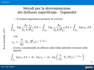 8
• Il termine logaritmico permette di scrivere:
Beven&Kirkby,1979
Metodi per la determinazione
del deflusso superficiale - Topmodel
con:
ovvero, considerando un afflusso sulla falda uniforme (costante nello
spazio):
Riccardo Rigon
Topmodel
 