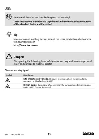 ASPL 13.1003 DE/EN 1.0 11 
DUMMY_NUM_Reset-anschluss-geber
0Fig. 0Tab. 0

 Please read these instructions before you start working!
These instructions are only valid together with the complete documentation
of the standard device and the motor!
 Tip!
Information and auxiliary devices around the Lenze products can be found in
the download area at
http://www.Lenze.com
 Danger!
Disregarding the following basic safety measures may lead to severe personal
injury and damage to material assets!
Observe warning signs!
Symbol Description
 Life-threatening voltage: All power terminals, also if the connector is
removed - residual voltage > 60 V!
 Risk of burns: During and after operation the surfaces have temperatures of
up to 140°C! Provide for covers!
 