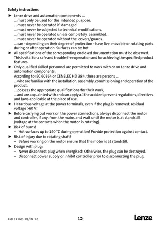 ASPL 13.1003 DE/EN 1.0 12 
DUMMY_NUM_Reset-anschluss-geber
Safety instructions
ƒ Lenze drive and automation components ...
... must only be used for the intended purpose.
... must never be operated if damaged.
... must never be subjected to technical modifications.
... must never be operated unless completely assembled.
... must never be operated without the covers/guards.
... can - depending on their degree of protection - have live, movable or rotating parts
during or after operation. Surfaces can be hot.
ƒ All specifications of the corresponding enclosed documentation must be observed.
Thisisvitalforasafeandtrouble-freeoperationandforachievingthespecifiedproduct
features.
ƒ Only qualified skilled personnel are permitted to work with or on Lenze drive and
automation components.
According to IEC 60364 or CENELEC HD 384, these are persons ...
...whoarefamiliarwiththeinstallation,assembly,commissioningandoperationofthe
product,
... possess the appropriate qualifications for their work,
...andareacquaintedwithandcanapplyalltheaccidentpreventregulations,directives
and laws applicable at the place of use.
ƒ Hazardous voltage at the power terminals, even if the plug is removed: residual
voltage >60 V!
ƒ Before carrying out work on the power connections, always disconnect the motor
and controller, if any, from the mains and wait until the motor is at standstill
(voltage at the contacts when the motor is rotating).
ƒ Risk of burns!
– Hot surfaces up to 140 °C during operation! Provide protection against contact.
ƒ Risk of injury due to rotating shaft!
– Before working on the motor ensure that the motor is at standstill.
ƒ Design with plug:
– Never disconnect plug when energised! Otherwise, the plug can be destroyed.
– Disconnect power supply or inhibit controller prior to disconnecting the plug.
 