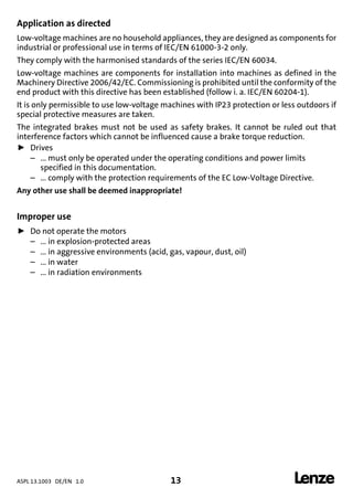 ASPL 13.1003 DE/EN 1.0 13 
DUMMY_NUM_Reset-anschluss-geber
Application as directed
Low-voltage machines are no household appliances, they are designed as components for
industrial or professional use in terms of IEC/EN 61000-3-2 only.
They comply with the harmonised standards of the series IEC/EN 60034.
Low-voltage machines are components for installation into machines as defined in the
Machinery Directive 2006/42/EC. Commissioning is prohibited until the conformity of the
end product with this directive has been established (follow i. a. IEC/EN 60204-1).
It is only permissible to use low-voltage machines with IP23 protection or less outdoors if
special protective measures are taken.
The integrated brakes must not be used as safety brakes. It cannot be ruled out that
interference factors which cannot be influenced cause a brake torque reduction.
ƒ Drives
– ... must only be operated under the operating conditions and power limits
specified in this documentation.
– ... comply with the protection requirements of the EC Low-Voltage Directive.
Any other use shall be deemed inappropriate!
Improper use
ƒ Do not operate the motors
– ... in explosion-protected areas
– ... in aggressive environments (acid, gas, vapour, dust, oil)
– ... in water
– ... in radiation environments
 