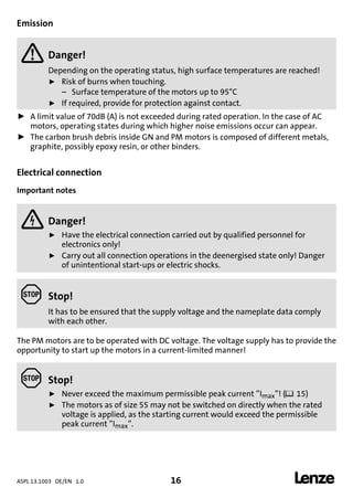 ASPL 13.1003 DE/EN 1.0 16 
DUMMY_NUM_Reset-anschluss-geber
Emission
 Danger!
Depending on the operating status, high surface temperatures are reached!
ƒ Risk of burns when touching.
– Surface temperature of the motors up to 95°C
ƒ If required, provide for protection against contact.
ƒ A limit value of 70dB (A) is not exceeded during rated operation. In the case of AC
motors, operating states during which higher noise emissions occur can appear.
ƒ The carbon brush debris inside GN and PM motors is composed of different metals,
graphite, possibly epoxy resin, or other binders.
Electrical connection
Important notes
 Danger!
ƒ Have the electrical connection carried out by qualified personnel for
electronics only!
ƒ Carry out all connection operations in the deenergised state only! Danger
of unintentional start-ups or electric shocks.
 Stop!
It has to be ensured that the supply voltage and the nameplate data comply
with each other.
The PM motors are to be operated with DC voltage. The voltage supply has to provide the
opportunity to start up the motors in a current-limited manner!
 Stop!
ƒ Never exceed the maximum permissible peak current ”Imax”! (15)
ƒ The motors as of size 55 may not be switched on directly when the rated
voltage is applied, as the starting current would exceed the permissible
peak current ”Imax”.
 