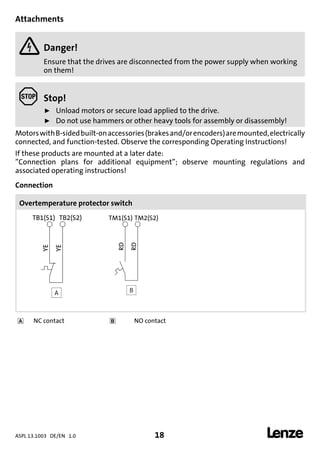 ASPL 13.1003 DE/EN 1.0 18 
DUMMY_NUM_Reset-anschluss-geber
Attachments
 Danger!
Ensure that the drives are disconnected from the power supply when working
on them!
 Stop!
ƒ Unload motors or secure load applied to the drive.
ƒ Do not use hammers or other heavy tools for assembly or disassembly!
MotorswithB-sidedbuilt-onaccessories(brakesand/orencoders)aremounted,electrically
connected, and function-tested. Observe the corresponding Operating Instructions!
If these products are mounted at a later date:
”Connection plans for additional equipment”; observe mounting regulations and
associated operating instructions!
Connection
Overtemperature protector switch
A B
 NC contact  NO contact
 