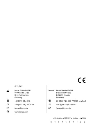 backside

© 12/2011
Lenze Drives GmbH
Postfach 10 13 52
D-31763 Hameln
Germany
Service Lenze Service GmbH
Breslauer Straße 3
D-32699 Extertal
Germany
+49 (0)51 54 / 82-0 00 80 00 / 24 4 68 77 (24 h helpline)
+49 (0)51 54 / 82-28 00 +49 (0)51 54 / 82-13 96
Lenze@Lenze.de Service@Lenze.de
www.Lenze.com
ASPL 13.1003 .Hòh DE/EN 1.0 TD09
10 9 8 7 6 5 4 3 2 1
 