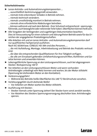 ASPL 13.1003 DE/EN 1.0 3 
DUMMY_NUM_Reset-anschluss-geber
Sicherheitshinweise
ƒ Lenze-Antriebs- und Automatisierungskomponenten ...
... ausschließlich bestimmungsgemäß verwenden.
... niemals trotz erkennbarer Schäden in Betrieb nehmen.
... niemals technisch verändern.
... niemals unvollständig montiert in Betrieb nehmen.
... niemals ohne erforderliche Abdeckungen betreiben.
... können während und nach dem Betrieb - ihrer Schutzart entsprechend - spannungs-
führende, auchbewegliche oderrotierende Teilehaben. Oberflächenkönnen heißsein.
ƒ Alle Vorgaben der beiliegenden und zugehörigen Dokumentation beachten.
Dies ist Voraussetzung für einen sicheren und störungsfreien Betrieb sowie für das Er-
reichen der angegebenen Produkteigenschaften.
ƒ Alle Arbeiten mit und an Lenze-Antriebs- und Automatisierungskomponenten darf
nur qualifiziertes Fachpersonal ausführen.
Nach IEC 60364 bzw. CENELEC HD 384 sind dies Personen, ...
... die mit Aufstellung, Montage, Inbetriebsetzung und Betrieb des Produkts vertraut
sind.
... die über die entsprechenden Qualifikationen für ihre Tätigkeit verfügen.
... die alle am Einsatzort geltenden Unfallverhütungsvorschriften, Richtlinien und Ge-
setze kennen und anwenden können.
ƒ Lebensgefährliche Spannung an den Leistungsanschlüssen, auch bei abgezogenem
Stecker: Restspannung >60 V!
ƒ Vor Arbeiten an den Leistungsanschlüssen Motor und wenn vorhanden
Antriebsregler unbedingt vom Netz trennen und warten, bis der Motor stillsteht
(Spannung bei drehendem Motor an den Kontakten).
ƒ Verbrennungsgefahr!
– Während des Betriebs heiße Oberflächen bis 140 °C! Berührschutz vorsehen.
ƒ Verletzungsgefahr durch drehende Welle!
– Vor Arbeiten am Motor warten bis Motor stillsteht.
ƒ Ausführung mit Stecker:
– Stecker niemals unter Spannung ziehen! Der Stecker kann sonst zerstört werden.
– Vor Abziehen des Steckers Spannungsvorsorgung abschalten bzw. Antriebsregler
sperren.
 