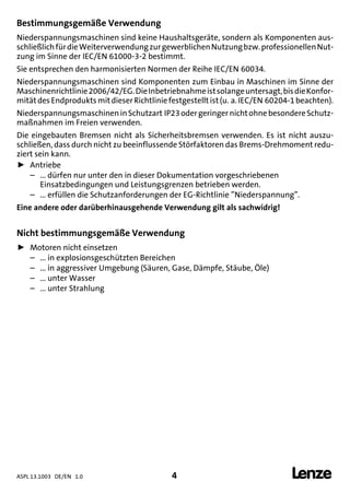 ASPL 13.1003 DE/EN 1.0 4 
DUMMY_NUM_Reset-anschluss-geber
Bestimmungsgemäße Verwendung
Niederspannungsmaschinen sind keine Haushaltsgeräte, sondern als Komponenten aus-
schließlichfürdieWeiterverwendungzurgewerblichenNutzungbzw.professionellenNut-
zung im Sinne der IEC/EN 61000-3-2 bestimmt.
Sie entsprechen den harmonisierten Normen der Reihe IEC/EN 60034.
Niederspannungsmaschinen sind Komponenten zum Einbau in Maschinen im Sinne der
Maschinenrichtlinie2006/42/EG.DieInbetriebnahmeistsolangeuntersagt,bisdieKonfor-
mitätdesEndproduktsmitdieserRichtliniefestgestelltist(u. a.IEC/EN 60204-1beachten).
NiederspannungsmaschineninSchutzart IP23odergeringernichtohnebesondereSchutz-
maßnahmen im Freien verwenden.
Die eingebauten Bremsen nicht als Sicherheitsbremsen verwenden. Es ist nicht auszu-
schließen, dass durch nicht zu beeinflussende Störfaktoren das Brems-Drehmoment redu-
ziert sein kann.
ƒ Antriebe
– ... dürfen nur unter den in dieser Dokumentation vorgeschriebenen
Einsatzbedingungen und Leistungsgrenzen betrieben werden.
– ... erfüllen die Schutzanforderungen der EG-Richtlinie ”Niederspannung”.
Eine andere oder darüberhinausgehende Verwendung gilt als sachwidrig!
Nicht bestimmungsgemäße Verwendung
ƒ Motoren nicht einsetzen
– ... in explosionsgeschützten Bereichen
– ... in aggressiver Umgebung (Säuren, Gase, Dämpfe, Stäube, Öle)
– ... unter Wasser
– ... unter Strahlung
 