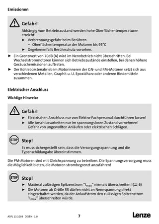 ASPL 13.1003 DE/EN 1.0 7 
DUMMY_NUM_Reset-anschluss-geber
Emissionen
 Gefahr!
Abhängig vom Betriebszustand werden hohe Oberflächentemperaturen
erreicht!
ƒ Verbrennungsgefahr beim Berühren.
– Oberflächentemperatur der Motoren bis 95°C
ƒ Gegebenenfalls Berührschutz vorsehen.
ƒ Ein Grenzwert von 70dB (A) wird im Nennbetrieb nicht überschritten. Bei
Wechselstrommotoren können sich Betriebszustände einstellen, bei denen höhere
Geräuschemissionen auftreten.
ƒ Der Kohlebürstenabrieb im Motorinneren der GN- und PM-Motoren setzt sich aus
verschiedenen Metallen, Graphit u. U. Epoxidharz oder anderen Bindemitteln
zusammen.
Elektrischer Anschluss
Wichtige Hinweise
 Gefahr!
ƒ Elektrischen Anschluss nur von Elektro-Fachpersonal durchführen lassen!
ƒ Alle Anschlussarbeiten nur im spannungslosen Zustand vornehmen!
Gefahr von ungewollten Anläufen oder elektrischen Schlägen.
 Stop!
Es muss sichergestellt sein, dass die Versorgungsspannung und die
Typenschildangabe übereinstimmen.
Die PM-Motoren sind mit Gleichspannung zu betreiben. Die Spannungsversorgung muss
die Möglichkeit bieten, die Motoren strombegrenzt anzufahren!
 Stop!
ƒ Maximal zulässigen Spitzenstrom ”Imax” niemals überschreiten! (6)
ƒ Die Motoren ab Größe 55 dürfen nicht an Nennspannung direkt
eingeschaltet werden, da der Anlaufstrom den zulässigen Spitzenstrom
”Imax” überschreiten würde.
 