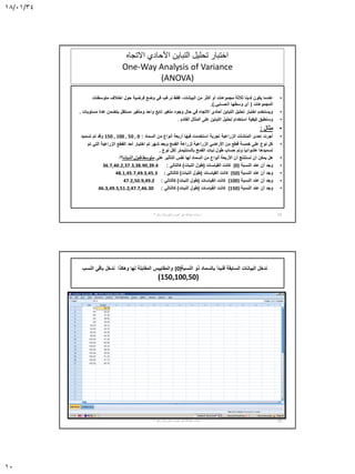 18/01/34
10
‫االتجاه‬ ‫األحادي‬ ‫التباين‬ ‫تحليل‬ ‫اختبار‬
One-Way Analysis of Variance
(ANOVA)
•‫البيانات‬ ‫من‬ ‫أكثر‬ ‫أو‬ ‫مجموعات‬ ‫ثالثة‬ ‫لدينا‬ ‫يكون‬ ‫عندما‬,‫متوسطات‬ ‫اختالف‬ ‫حول‬ ‫فرضية‬ ‫وضع‬ ‫في‬ ‫نرغب‬ ‫فقط‬
‫المجموعات‬(‫الحسابي‬ ‫وسطها‬ ‫أي‬.).
•‫مستويات‬ ‫عدة‬ ‫يتضمن‬ ‫مستقل‬ ‫ومتغير‬ ‫واحد‬ ‫تابع‬ ‫متغير‬ ‫وجود‬ ‫حال‬ ‫في‬ ‫االتجاه‬ ‫أحادي‬ ‫التباين‬ ‫تحليل‬ ‫اختبار‬ ‫ويستخدم‬.
•‫القادم‬ ‫المثال‬ ‫على‬ ‫التباين‬ ‫تحليل‬ ‫استخدام‬ ‫كيفية‬ ‫وسنطبق‬.
•‫مثال‬:
•‫السماد‬ ‫من‬ ‫أنواع‬ ‫أربعة‬ ‫فيها‬ ‫استخدمت‬ ‫تجربة‬ ‫الزراعية‬ ‫المنشآت‬ ‫إحدى‬ ‫أجرت‬:150 , 100 , 50 , 0‫تسميد‬ ‫تم‬ ‫وقد‬
•‫تم‬ ‫التي‬ ‫الزراعية‬ ‫القطع‬ ‫أحد‬ ‫اختيار‬ ‫تم‬ ‫شهر‬ ‫وبعد‬ ‫القمح‬ ‫لزراعة‬ ‫الزراعية‬ ‫األراضي‬ ‫من‬ ‫قطع‬ ‫خمسة‬ ‫على‬ ‫نوع‬ ‫كل‬
‫نوع‬ ‫لكل‬ ‫بالسنتيمتر‬ ‫القمح‬ ‫نبات‬ ‫طول‬ ‫حساب‬ ‫وتم‬ ‫عشوائيا‬ ‫تسميدها‬.
•‫على‬ ‫التأثير‬ ‫نفس‬ ‫لها‬ ‫السماد‬ ‫من‬ ‫أنواع‬ ‫األربعة‬ ‫أن‬ ‫نستنتج‬ ‫أن‬ ‫يمكن‬ ‫هل‬‫متوسط‬‫النبات‬ ‫طول‬‫؟؟‬
•‫النسبة‬ ‫عند‬ ‫أن‬ ‫وجد‬(0)‫القياسات‬ ‫كانت‬(‫النبات‬ ‫طول‬)‫كالتالي‬:36.7,40.2,37.3,38.90,39.4
•‫النسبة‬ ‫عند‬ ‫أن‬ ‫وجد‬(50)‫القياسات‬ ‫كانت‬(‫النبات‬ ‫طول‬)‫كالتالي‬:48.1,45.7,49.3,45.3
•‫النسبة‬ ‫عند‬ ‫أن‬ ‫وجد‬(100)‫القياسات‬ ‫كانت‬(‫النبات‬ ‫طول‬)‫كالتالي‬:47.2,50.9,49.2
•‫النسبة‬ ‫عند‬ ‫أن‬ ‫وجد‬(150)‫القياسات‬ ‫كانت‬(‫النبات‬ ‫طول‬)‫كالتالي‬:46.3,49.5,51.2,47.7,46.30
19‫أ‬.‫نصره‬ ‫أبو‬ ‫عبدهللا‬ ‫سناء‬-‫رقم‬ ‫الورشة‬3
‫النسب‬ ‫باقي‬ ‫ندخل‬ ‫وهكذا‬ ‫لها‬ ‫المقابلة‬ ‫والمقاييس‬ (0)‫النسبة‬ ‫ذو‬ ‫بالسماد‬ ‫فنبدأ‬ ‫السابقة‬ ‫البيانات‬ ‫ندخل‬
(150,100,50)
20‫أ‬.‫نصره‬ ‫أبو‬ ‫عبدهللا‬ ‫سناء‬-‫رقم‬ ‫الورشة‬3
 