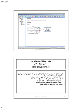 18/01/34
5
‫االرتباط‬ ‫معامل‬
=0.776
(‫قوية‬ ‫عالقة‬)
9‫أ‬.‫نصره‬ ‫أبو‬ ‫عبدهللا‬ ‫سناء‬-‫رقم‬ ‫الورشة‬3
‫متغيرين‬ ‫بين‬ ‫االستقالل‬ ‫اختبار‬
‫مربع‬ ‫اختبار‬–‫كاي‬
(chi-square test)
•‫كونهما‬ ‫في‬ ‫البحث‬ ‫إلى‬ ‫متغيرين‬ ‫دراسة‬ ‫إلى‬ ‫نظرية‬ ‫أو‬ ‫تطبيقية‬ ‫دراسات‬ ‫إجراء‬ ‫عند‬ ‫نحتاج‬ ‫ما‬ ‫كثيرا‬
‫ال‬ ‫أم‬ ‫مستقلين‬(‫ال‬ ‫أم‬ ‫بينهما‬ ‫عالقة‬ ‫يوجد‬.)
•‫مربع‬ ‫اختبار‬ ‫استخدام‬ ‫ويمكن‬–‫كاي‬‫فرضيتين‬ ‫اختبار‬ ‫في‬ ‫لالستقالل‬:
•‫األساسية‬:‫مستقلين‬ ‫المتغيرين‬(‫عالقة‬ ‫يوجد‬ ‫ال‬.)
•‫البديلة‬:‫مستقلين‬ ‫غير‬ ‫المتغيرين‬(‫بينهما‬ ‫عالقة‬ ‫يوجد‬.)
•‫وصفية‬ ‫أو‬ ‫كمية‬ ‫المتغيرات‬ ‫كانت‬ ‫سواء‬ ‫وتستخدم‬.
‫أ‬.‫نصره‬ ‫أبو‬ ‫عبدهللا‬ ‫سناء‬-‫رقم‬ ‫الورشة‬3 10
 