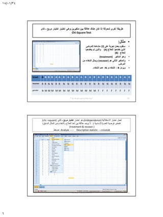 18/01/34
6
‫مربع‬ ‫اختبار‬ ‫اختبار‬ ‫وهي‬ ‫متغيرين‬ ‫بين‬ ‫عالقة‬ ‫هناك‬ ‫كان‬ ‫إذا‬ ‫لمعرفة‬ ‫أخرى‬ ‫طريقة‬-‫كاى‬
Chi-SquareTest
•‫مثال‬:
•‫على‬ ‫تجربة‬ ‫بعمل‬ ‫سنقوم‬22‫للمرضى‬ ‫مشاهدة‬
‫للعالج‬ ‫خضعوا‬ ‫الذين‬(A)‫يخضعوا‬ ‫لم‬ ‫والذين‬
‫للعالج‬(B)
•‫المتغير‬ ‫وهو‬(treatment)
•‫هو‬ ‫الثاني‬ ‫والمتغير‬(recover)‫من‬ ‫الشفاء‬ ‫ويمثل‬
‫المرض‬.
•‫ويرمز‬R:‫الشفاء‬‫و‬N:‫الشفاء‬ ‫عدم‬.
treat A B B B A A B A B A A B A B A B B B A B A B
recover R R N N R R N N N R R R R N R N N N R R N N
gender M M M M M M M M M M M M M M F F F F F F F F
11‫أ‬.‫نصره‬ ‫أبو‬ ‫عبدهللا‬ ‫سناء‬-‫رقم‬ ‫الورشة‬3
(chi –square) ‫اختبار‬ ‫وهو‬‫مربع‬ ‫اختبار‬-‫كاي‬ (independence) ‫االستقاللية‬ ‫اختبار‬ ‫لعمل‬
‫العدم‬ ‫فرضية‬ ‫فتختبر‬(‫األساسية‬: )‫والشفاء‬ ‫العالج‬ ‫أخذ‬ ‫بين‬ ‫عالقة‬ ‫يوجد‬ ‫ال‬(‫السابق‬ ‫المثال‬ ‫من‬)
(treatment & recover )
‫نضغط‬ Analyze ----- Descriptive statistic ---crosstab
12‫أ‬.‫نصره‬ ‫أبو‬ ‫عبدهللا‬ ‫سناء‬-‫رقم‬ ‫الورشة‬3
 