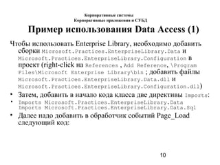 10
Пример использования Data Access (1)
Чтобы использовать Enterprise Library, необходимо добавить
сборки Microsoft.Practices.EnterpriseLibrary.Data и
Microsoft.Practices.EnterpriseLibrary.Configuration в
проект (right-click на References , Add Reference, Program
FilesMicrosoft Enterprise Librarybin ; добавить файлы
Microsoft.Practices.EnterpriseLibrary.Data.dll и
Microsoft.Practices.EnterpriseLibrary.Configuration.dll)
• Затем, добавить в начало кода класса две директивы Imports:
• Imports Microsoft.Practices.EnterpriseLibrary.Data
Imports Microsoft.Practices.EnterpriseLibrary.Data.Sql
• Далее надо добавить в обработчик событий Page_Load
следующий код:
Корпоративные системы
Корпоративные приложения и СУБД
 