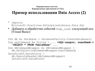 11
Пример использования Data Access (2)
• Imports
Microsoft.Practices.EnterpriseLibrary.Data.Sql
• Добавить в обработчик событий Page_Load следующий код
(Visual Basic):
Dim db As Database = DatabaseFactory.CreateDatabase()
Dim sqlCommand As String = ... <SQL-запрос, подобный:>
"SELECT * FROM TableName" ...
Dim dbCommandWrapper As DBCommandWrapper =
db.GetSqlStringCommandWrapper(sqlCommand)
DataGridID.DataSource =
db.ExecuteReader(dbCommandWrapper)
DataGridID.DataBind()
Корпоративные системы
Корпоративные приложения и СУБД
 