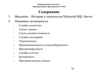 13
Содержание
1. Введение – История и технологии Microsoft SQL Server
2. Основные возможности
– Службы аналитики
– Анализ данных
– Схема сетевой готовности
– Службы интеграции
– Управляемость
– Производительность и масштабируемость
– Программируемость
– Службы отчетов
– Безопасность
– Пространственные данные
Корпоративные системы
Корпоративные приложения и СУБД
 