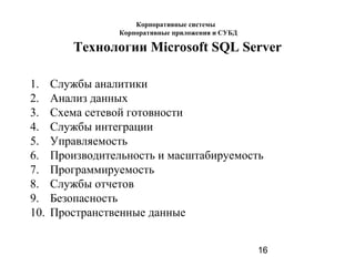 16
Технологии Microsoft SQL Server
1. Службы аналитики
2. Анализ данных
3. Схема сетевой готовности
4. Службы интеграции
5. Управляемость
6. Производительность и масштабируемость
7. Программируемость
8. Службы отчетов
9. Безопасность
10. Пространственные данные
Корпоративные системы
Корпоративные приложения и СУБД
 