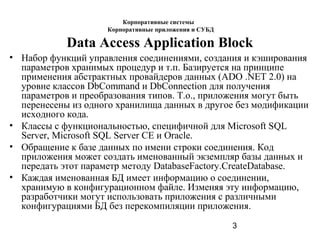 3
Data Access Application Block
• Набор функций управления соединениями, создания и кэширования
параметров хранимых процедур и т.п. Базируется на принципе
применения абстрактных провайдеров данных (ADO .NET 2.0) на
уровне классов DbCommand и DbConnection для получения
параметров и преобразования типов. Т.о., приложения могут быть
перенесены из одного хранилища данных в другое без модификации
исходного кода.
• Классы с функциональностью, специфичной для Microsoft SQL
Server, Microsoft SQL Server CE и Oracle.
• Обращение к базе данных по имени строки соединения. Код
приложения может создать именованный экземпляр базы данных и
передать этот параметр методу DatabaseFactory.CreateDatabase.
• Каждая именованная БД имеет информацию о соединении,
хранимую в конфигурационном файле. Изменяя эту информацию,
разработчики могут использовать приложения с различными
конфигурациями БД без перекомпиляции приложения.
Корпоративные системы
Корпоративные приложения и СУБД
 