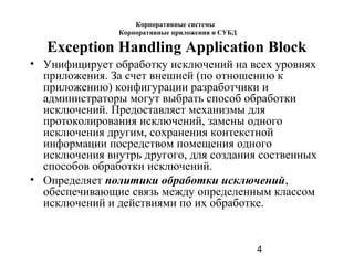 4
Exception Handling Application Block
• Унифицирует обработку исключений на всех уровнях
приложения. За счет внешней (по отношению к
приложению) конфигурации разработчики и
администраторы могут выбрать способ обработки
исключений. Предоставляет механизмы для
протоколирования исключений, замены одного
исключения другим, сохранения контекстной
информации посредством помещения одного
исключения внутрь другого, для создания соственных
способов обработки исключений.
• Определяет политики обработки исключений,
обеспечивающие связь между определенным классом
исключений и действиями по их обработке.
Корпоративные системы
Корпоративные приложения и СУБД
 