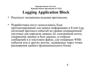 5
Logging Application Block
• Реализует механизмы ведения протоколов.
• Разработчики могут использовать блок
протоколирования для записи информации в Event Log
(штатный протокол событий на уровне операционной
системы) для передачи данных по электронной почте,
сохранения данных в базе данных, в очереди
сообщений и в текстовом файле, для генерации WMI-
события или в других местах, задаваемых через точки
расширения данного функционального блока.
Корпоративные системы
Корпоративные приложения и СУБД
 