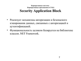 7
Security Application Block
• Реализует механизмы авторизации и безопасного
кэширования данных, связанных с авторизацией и
аутентификацией.
• Функциональность целиком базируется на библиотеке
классов .NET Framework.
Корпоративные системы
Корпоративные приложения и СУБД
 