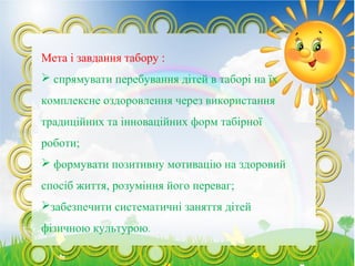 Мета і завдання табору :
 спрямувати перебування дітей в таборі на їх
комплексне оздоровлення через використання
традиційних та інноваційних форм табірної
роботи;
 формувати позитивну мотивацію на здоровий
спосіб життя, розуміння його переваг;
забезпечити систематичні заняття дітей
фізичною культурою.
 
