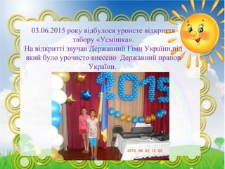 03.06.2015 року відбулося уроисте відкриття
табору «Усмішка».
На відкритті звучав Державний Гімн України,під
який було урочисто внесено Державний прапор
України.
 