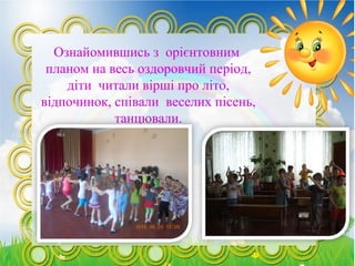 Ознайомившись з орієнтовним
планом на весь оздоровчий період,
діти читали вірші про літо,
відпочинок, співали веселих пісень,
танцювали.
 