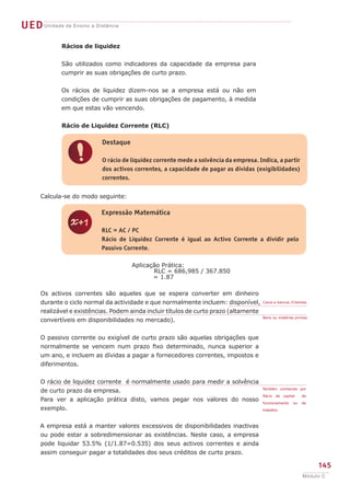 145
Módulo C
UEDUnidade de Ensino a Distância
z
Expressão Matemática
RLC = AC / PC
Rácio de Liquidez Corrente é igual ao Activo Corrente a dividir pelo
Passivo Corrente.
Calcula-se do modo seguinte:
Aplicação Prática:
RLC = 686,985 / 367.850
	 = 1.87
Os activos correntes são aqueles que se espera converter em dinheiro
durante o ciclo normal da actividade e que normalmente incluem: disponível,
realizável e existências. Podem ainda incluir títulos de curto prazo (altamente
convertíveis em disponibilidades no mercado).
O passivo corrente ou exigível de curto prazo são aquelas obrigações que
normalmente se vencem num prazo fixo determinado, nunca superior a
um ano, e incluem as dívidas a pagar a fornecedores correntes, impostos e
diferimentos.
O rácio de liquidez corrente é normalmente usado para medir a solvência
de curto prazo da empresa.
Para ver a aplicação prática disto, vamos pegar nos valores do nosso
exemplo.
A empresa está a manter valores excessivos de disponibilidades inactivas
ou pode estar a sobredimensionar as existências. Neste caso, a empresa
pode liquidar 53.5% (1/1.87=0.535) dos seus activos correntes e ainda
assim conseguir pagar a totalidades dos seus créditos de curto prazo.
Caixa e bancos /Clientes.
Bens ou matérias primas.
Também conhecido por
Rácio de capital de
funcionamento ou de
trabalho.
Rácios de liquidez
São utilizados como indicadores da capacidade da empresa para
cumprir as suas obrigações de curto prazo.
Os rácios de liquidez dizem-nos se a empresa está ou não em
condições de cumprir as suas obrigações de pagamento, à medida
em que estas vão vencendo.
Rácio de Liquidez Corrente (RLC)
!
Destaque
O rácio de liquidez corrente mede a solvência da empresa. Indica, a partir
dos activos correntes, a capacidade de pagar as dívidas (exigibilidades)
correntes.
 
