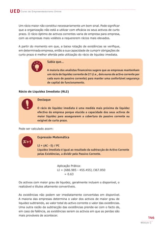 UEDCurso de Empreendedorismo Online
146
Módulo C
q
Sabia que...
A maioria dos analistas financeiros sugere que as empresas mantenham
um rácio de liquidez corrente de 2:1 (i.e., dois euros de activo corrente por
cada euro de passivo corrente) para manter uma confortável segurança
de capital de funcionamento.
!
Destaque
O rácio de liquidez imediata é uma medida mais próxima da liquidez
efectiva da empresa porque elucida a capacidade dos seus activos de
maior liquidez para assegurarem a cobertura do passivo corrente ou
exigível de curto prazo.
Rácio de Liquidez Imediata (RLI)
Pode ser calculado assim:
Aplicação Prática:
LI = (686.985 - 455.455) /367.850
= 0.63
Os activos com maior grau de liquidez, geralmente incluem o disponível, o
realizável e títulos altamente convertíveis.
As existências não podem ser imediatamente convertidas em disponível.
A maioria das empresas determina o valor dos activos de maior grau de
liquidez subtraindo, ao valor total do activo corrente o valor das existências.
Uma outra razão da subtracção das existências prende-se com o facto de,
em caso de falência, as existências serem os activos em que as perdas são
mais prováveis de acontecer.
z
Expressão Matemática
LI = (AC - E) / PC
Liquidez Imediata é igual ao resultado da subtracção do Activo Corrente
pelas Existências, a dividir pelo Passivo Corrente.
Um rácio maior não constitui necessariamente um bom sinal. Pode significar
que a organização não está a utilizar com eficácia os seus activos de curto
prazo. O rácio óptimo de activos correntes varia de empresa para empresa,
com as empresas mais voláteis a requererem rácios mais elevados.
A partir do momento em que, a baixa rotação de existências se verifique,
em determinada empresa, então a sua capacidade de cumprir obrigações de
curto prazo é melhor aferida pela utilização do rácio de liquidez imediata.
 