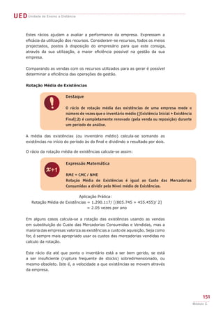 O rácio da rotação média de existências calcula-se assim:
Aplicação Prática:
Rotação Média de Existências = 1.290.117/ [(805.745 + 455.455)/ 2]
= 2.05 vezes por ano
Em alguns casos calcula-se a rotação das existências usando as vendas
em substituição do Custo das Mercadorias Consumidas e Vendidas, mas a
maioria das empresas valoriza as existências a custo de aquisição. Seja como
for, é sempre mais apropriado usar os custos das mercadorias vendidas no
calculo da rotação.
Este rácio diz até que ponto o inventário está a ser bem gerido, se está
a ser insuficiente (ruptura frequente de stocks) sobredimensionado, ou
mesmo obsoleto. Isto é, a velocidade a que existências se movem através
da empresa.
z
Expressão Matemática
RME = CMC / NME
Rotação Média de Existências é igual ao Custo das Mercadorias
Consumidas a dividir pelo Nível médio de Existências.
!
Destaque
O rácio de rotação média das existências de uma empresa mede o
número de vezes que o inventário médio ([Existência Inicial + Existência
Final]:2) é completamente renovado (pela venda ou reposição) durante
um período de análise.
UEDUnidade de Ensino a Distância
151
Módulo C
Estes rácios ajudam a avaliar a performance da empresa. Expressam a
eficácia da utilização dos recursos. Consideram-se recursos, todos os meios
projectados, postos à disposição do empresário para que este consiga,
através da sua utilização, a maior eficiência possível na gestão da sua
empresa.
Comparando as vendas com os recursos utilizados para as gerar é possível
determinar a eficiência das operações de gestão.
Rotação Média de Existências
A média das existências (ou inventário médio) calcula-se somando as
existências no início do período às do final e dividindo o resultado por dois.
 