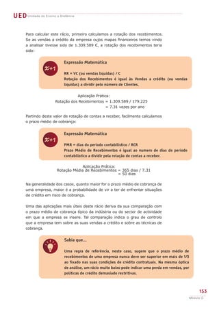 UEDUnidade de Ensino a Distância
153
Módulo C
z
Expressão Matemática
RR = VC (ou vendas liquidas) / C
Rotação dos Recebimentos é igual às Vendas a crédito (ou vendas
liquidas) a dividir pelo número de Clientes.
z
Expressão Matemática
PMR = dias do período contabilístico / RCR
Prazo Médio de Recebimentos é igual ao numero de dias do período
contabilístico a dividir pela rotação de contas a receber.
q
Sabia que...
Uma regra de referência, neste caso, sugere que o prazo médio de
recebimentos de uma empresa nunca deve ser superior em mais de 1/3
ao fixado nas suas condições de crédito contratuais. Na mesma óptica
de análise, um rácio muito baixo pode indicar uma perda em vendas, por
políticas de crédito demasiado restritivas.
Para calcular este rácio, primeiro calculamos a rotação dos recebimentos.
Se as vendas a crédito da empresa cujos mapas financeiros temos vindo
a analisar tivesse sido de 1.309.589 €, a rotação dos recebimentos teria
sido:
Aplicação Prática:
Rotação dos Recebimentos = 1.309.589 / 179.225
		 	 = 7.31 vezes por ano
Partindo deste valor de rotação de contas a receber, facilmente calculamos
o prazo médio de cobrança:
Aplicação Prática:
Rotação Média de Recebimentos = 365 dias / 7.31
= 50 dias
Na generalidade dos casos, quanto maior for o prazo médio de cobrança de
uma empresa, maior é a probabilidade de vir a ter de enfrentar situações
de crédito em risco de cobrança.
Uma das aplicações mais úteis deste rácio deriva da sua comparação com
o prazo médio de cobrança típico da indústria ou do sector de actividade
em que a empresa se insere. Tal comparação indica o grau de controlo
que a empresa tem sobre as suas vendas a crédito e sobre as técnicas de
cobrança.
 