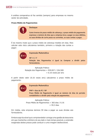 UEDCurso de Empreendedorismo Online
154
Módulo C
A análise comparativa só faz sentido (sempre) para empresas no mesmo
sector de actividade.
Prazo Médio de Pagamentos
É do mesmo modo que o prazo médio de cobrança medido em dias. Para
calcular este rácio calculamos também, primeiro a rotação das contas a
pagar:
Aplicação Prática:
Rotação dos Pagamentos = 939.827 / 236.500
	 = 6.16 vezes por ano
A partir deste valor (6.16 vezes ano) calculamos o prazo médio de
pagamento:
Aplicação Prática:
Prazo Médio de Pagamentos = 365 dias / 6.16
	 = 59.3 dias
Em média, esta empresa demora 59 dias a pagar as suas dívidas aos
fornecedores.
Embora seja louvável que o empreendedor consiga uma gestão de tesouraria
em que mantenha o dinheiro do seu lado o mais tempo possível, a extensão
exagerada destes prazos pode conduzir a uma imagem desfavorável.
!
Destaque
Como inverso do prazo médio de cobrança, o prazo médio de pagamento
expressa o número de dias que a empresa leva a pagar os seus débitos,
as suas dívidas de curto prazo ou correntes, as suas contas a pagar.
z
Expressão Matemática
RP = C / F
Rotação dos Pagamentos é igual às Compras a dividir pelos
fornecedores.
z
Expressão Matemática
PMP = dias do PC / RP
Prazo Médio de Pagamento é igual ao número de dias do período
contabilístico a dividir pela rotação de pagamentos.
 