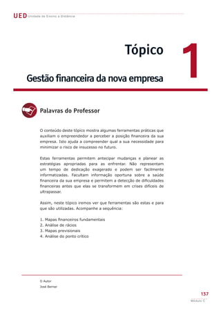 UEDUnidade de Ensino a Distância
Tópico
Gestão financeira da nova empresa 1
d
O conteúdo deste tópico mostra algumas ferramentas práticas que
auxiliam o empreendedor a perceber a posição financeira da sua
empresa. Isto ajuda a compreender qual a sua necessidade para
minimizar o risco de insucesso no futuro.
Estas ferramentas permitem antecipar mudanças e planear as
estratégias apropriadas para as enfrentar. Não representam
um tempo de dedicação exagerado e podem ser facilmente
informatizadas. Facultam informação oportuna sobre a saúde
financeira da sua empresa e permitem a detecção de dificuldades
financeiras antes que elas se transformem em crises difíceis de
ultrapassar.
Assim, neste tópico iremos ver que ferramentas são estas e para
que são utilizadas. Acompanhe a sequência:
1. Mapas financeiros fundamentais
2. Análise de rácios
3. Mapas previsionais
4. Análise do ponto crítico
O Autor
José Bernar
Palavras do Professor
137
Módulo C
 