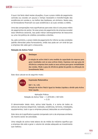 UEDUnidade de Ensino a Distância
155
Módulo C
O que é de facto ideal nestas situações, é que o prazo médio de pagamento
coincida (ou exceda um pouco) o tempo necessário à transformação das
existências em vendas e, na melhor das hipóteses, em dinheiro. Neste caso,
os fornecedores financiam as suas existências e as suas vendas a crédito.
Uma das comparações mais significativas para este rácio é a do prazo médio
de pagamentos do sector. Se esse prazo de pagamento da empresa exceder
essa referência sectorial, isso pode indicar estrangulamentos de tesouraria
ou uma má politica de créditos concedida a clientes.
Se, pelo contrário, o prazo médio de pagamento for inferior ao das condições
padrão oferecidas pelos fornecedores, então isso pode ser um sinal de que
a empresa não sabe gerir a tesouraria.
Rotação do Activo Total
Este rácio calcula-se do seguinte modo:
Aplicação Prática:
Rotação do Activo Total = 1.870.841 / 847.655
= 2.21
O denominador deste rácio, activo total líquido, é a soma de todos os
activos da empresa (disponível, realizado, existências, terrenos, instalações,
equipamentos, tudo o que a empresa possua) deduzidas as amortizações.
Este rácio só é significativo quando comparado com o de empresas similares
do mesmo sector de actividade.
Uma rotação do activo total abaixo do da média da indústria significa que
a empresa não está a gerar o volume de vendas adequado ao investimento
que realizou.
!
Destaque
A rotação do activo total é uma medida da capacidade da empresa para
gerar resultados com os seus activos totais. Expressa com que grau de
eficiência a empresa tem usado os seus activos para gerar rentabilidade
das vendas. Mede o grau de eficiência global da gestão na utilização do
Investimento Total.
z
Expressão Matemática
RAT = VL / ATL
Rotação do Activo Total é igual às Vendas Líquidas a dividir pelo Activo
Total Líquido.
 