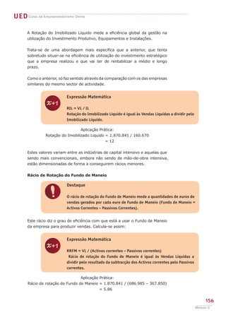 UEDCurso de Empreendedorismo Online
156
Módulo C
A Rotação do Imobilizado Líquido mede a eficiência global da gestão na
utilização do Investimento Produtivo, Equipamentos e Instalações.
Trata-se de uma abordagem mais específica que a anterior, que tenta
sobretudo situar-se na eficiência de utilização do investimento estratégico
que a empresa realizou e que vai ter de rentabilizar a médio e longo
prazo.
Como o anterior, só faz sentido através da comparação com os das empresas
similares do mesmo sector de actividade.
Aplicação Prática:
Rotação do Imobilizado Liquido = 1.870.841 / 160.670
= 12
Estes valores variam entre as indústrias de capital intensivo e aquelas que
sendo mais convencionais, embora não sendo de mão-de-obra intensiva,
estão dimensionadas de forma a conseguirem rácios menores.
Rácio de Rotação do Fundo de Maneio
Este rácio diz o grau de eficiência com que está a usar o Fundo de Maneio
da empresa para produzir vendas. Calcula-se assim:
Aplicação Prática:
Rácio de rotação do Fundo de Maneio = 1.870.841 / (686.985 – 367.850)
= 5.86
z
Expressão Matemática
RIL = VL / IL
Rotação do Imobilizado Líquido é igual às Vendas Liquidas a dividir pelo
Imobilizado Líquido.
!
Destaque
O rácio de rotação do Fundo de Maneio mede a quantidades de euros de
vendas gerados por cada euro de Fundo de Maneio (Fundo de Maneio =
Activos Correntes – Passivos Correntes).
z
Expressão Matemática
RRFM = VL / (Activos correntes – Passivos correntes)
Rácio de rotação do Fundo de Maneio é igual às Vendas Líquidas a
dividir pelo resultado da subtracção dos Activos correntes pelo Passivos
correntes.
 