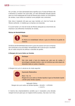 UEDUnidade de Ensino a Distância
157
Módulo C
Por um lado, um rácio demasiado baixo significa que o Fundo de Maneio não
é eficiente ou rentável. Por outro lado, um rácio demasiado elevado aponta
para um nível inadequado de Fundo de Maneio para manter um nível óptimo
de vendas, o que coloca os credores numa posição mais vulnerável.
Este rácio é bastante útil para que seja mantido um nível de Fundo de
Maneio suficiente à medida que a empresa vai crescendo.
É crucial manter um nível de Fundo de Maneio adequado ao crescimento da
empresa e aos diferentes montantes de vendas.
Rácios de Rentabilidade
Os Rácios de Rentabilidade descrevem o grau de sucesso com que a empresa
tem conduzido a sua actividade. Rentabilidade não é mais do que o resultado
de um vasto conjunto de políticas e decisões de gestão.
A Margem de Lucro Sobre as Vendas
A Margem de Lucro é calcula-se do modo seguinte:
Aplicação Prática:
Margem de Lucro sobre as Vendas líquidas = 60.629 / 1.870.841
= 3.24 %
A maioria dos empreendedores acredita que é necessária uma elevada
margem de lucro para que um negócio tenha sucesso, mas isso é um mito.
!
Destaque
Os Rácios de rentabilidade indicam o grau de eficiência da gestão da
empresa.
!
Destaque
Este rácio mede o lucro da empresa por cada euro de vendas. A
percentagem calculada mostra o valor em cêntimos que sobra depois de
deduzidos todos os custos e impostos.
z
Expressão Matemática
MLVL = RL / VL
Margem de Lucro sobre as Vendas líquidas é igual ao Resultado Líquido
a dividir pelas Vendas Líquidas.
 