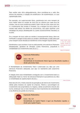 UEDCurso de Empreendedorismo Online
158
Módulo C
Para avaliar este rácio adequadamente, deve considerar-se o valor dos
activos da empresa, a rotação de existências e de recebimentos, e a sua
capitalização total.
Por exemplo, um supermercado típico, geralmente tem uma margem de
lucro médio sobre as vendas de cerca de um cêntimo por cada euro de
vendas, mas as suas existências podem rodar mais de vinte vezes por ano
e o recebimento das vendas é imediato. Se a margem de lucro sobre as
vendas está abaixo da obtida da concorrência, isso pode significar uma
estratégia de preços desadequada ou custos excessivamente elevados ou
os dois.
Se a margem de lucro sobre as vendas é excessivamente baixa, deve ser
verificada a margem bruta sobre as vendas e identificada a razão pela qual
uma margem bruta elevada se transforma numa margem líquida baixa.
Geralmente o que acontece é que se está perante uma estrutura financeira
desadequada, geradora de elevados custos financeiros, prejudicial à
rentabilidade do investimento total (R.O.I ).
A Rentabilidade do Investimento Total é potenciada (ou não) por uma
estrutura financeira adequada, que aqui se representa pela autonomia
financeira.
A relação entre essa rentabilidade conseguida com o investimento total e a
adequação maior ou menor da estrutura financeira é que potencia (ou não)
a rentabilidade do capital próprio (R.O.E.).
Este rácio (R.O.E.) mede a taxa de recuperação ou de retorno do investimento
obtida pelos titulares do capital da empresa. Mostra a percentagem do
investimento dos proprietários no negócio, obtida anualmente através dos
lucros, sendo por isso um dos indicadores mais importantes da rentabilidade
e da eficiência da gestão da empresa.
Vendas líquidas menos
o custo dos produtos
vendidos, expresso em
percentagem das vendas
líquidas
Return On Investment
z
Expressão Matemática
R.O.I. = RL / AT
Rentabilidade do Investimento Total é igual aos Resultados Líquidos a
dividir pelo Activo Total.
Return On Equity
z
Expressão Matemática
R.O.E. = RL / CP
Rentabilidade do Capital Próprio é igual aos Resultados Líquidos a
dividir pelo Capital Próprio.
 