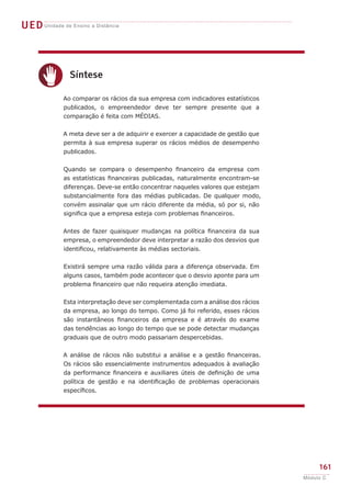 UEDUnidade de Ensino a Distância
161
Módulo C
c
Síntese
Ao comparar os rácios da sua empresa com indicadores estatísticos
publicados, o empreendedor deve ter sempre presente que a
comparação é feita com MÉDIAS.
A meta deve ser a de adquirir e exercer a capacidade de gestão que
permita à sua empresa superar os rácios médios de desempenho
publicados.
Quando se compara o desempenho financeiro da empresa com
as estatísticas financeiras publicadas, naturalmente encontram-se
diferenças. Deve-se então concentrar naqueles valores que estejam
substancialmente fora das médias publicadas. De qualquer modo,
convém assinalar que um rácio diferente da média, só por si, não
significa que a empresa esteja com problemas financeiros.
Antes de fazer quaisquer mudanças na política financeira da sua
empresa, o empreendedor deve interpretar a razão dos desvios que
identificou, relativamente às médias sectoriais.
Existirá sempre uma razão válida para a diferença observada. Em
alguns casos, também pode acontecer que o desvio aponte para um
problema financeiro que não requeira atenção imediata.
Esta interpretação deve ser complementada com a análise dos rácios
da empresa, ao longo do tempo. Como já foi referido, esses rácios
são instantâneos financeiros da empresa e é através do exame
das tendências ao longo do tempo que se pode detectar mudanças
graduais que de outro modo passariam despercebidas.
A análise de rácios não substitui a análise e a gestão financeiras.
Os rácios são essencialmente instrumentos adequados à avaliação
da performance financeira e auxiliares úteis de definição de uma
política de gestão e na identificação de problemas operacionais
específicos.
 